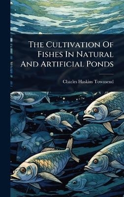 The Cultivation Of Fishes In Natural And Artificial Ponds - Charles Haskins Townsend