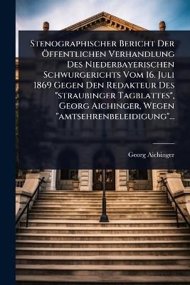 Stenographischer Bericht Der &Atilde;-ffentlichen Verhandlung Des Niederbayerischen Schwurgerichts Vom 16. Juli 1869 Gegen Den Redakteur Des "straubinger Tagblattes", Georg Aichinger, Wegen "amtsehrenbeleidigung"... - Georg Aichinger
