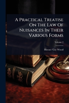 A Practical Treatise On The Law Of Nuisances In Their Various Forms - Horace Gay Wood