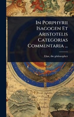 In Porphyrii Isagogen Et Aristotelis Categorias Commentaria ... - Elias The Philosopher