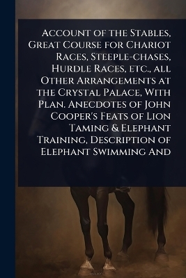 Account of the Stables, Great Course for Chariot Races, Steeple-chases, Hurdle Races, etc., all Other Arrangements at the Crystal Palace, With Plan. Anecdotes of John Cooper's Feats of Lion Taming & Elephant Training, Description of Elephant Swimming And