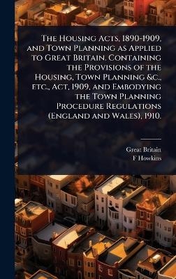 The Housing Acts, 1890-1909, and Town Planning as Applied to Great Britain. Containing the Provisions of the Housing, Town Planning &c., etc., Act, 1909, and Embodying the Town Planning Procedure Regulations (England and Wales), 1910. - Great Britain, F Howkins