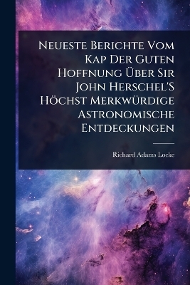 Neueste Berichte Vom Kap Der Guten Hoffnung Ãber Sir John Herschel'S Höchst MerkwÃ1/4rdige Astronomische Entdeckungen