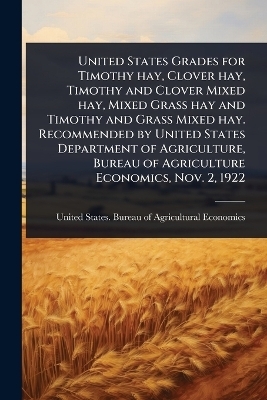 United States Grades for Timothy hay, Clover hay, Timothy and Clover Mixed hay, Mixed Grass hay and Timothy and Grass Mixed hay. Recommended by United States Department of Agriculture, Bureau of Agriculture Economics, Nov. 2, 1922 - 