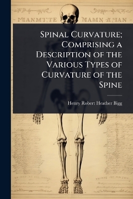 Spinal Curvature; Comprising a Description of the Various Types of Curvature of the Spine - Henry Robert Heather Bigg