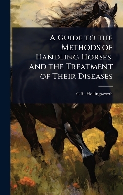 A Guide to the Methods of Handling Horses, and the Treatment of Their Diseases - G R Hollingsworth