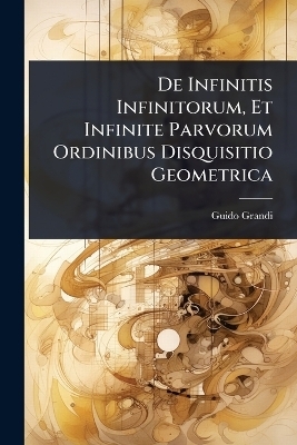 De Infinitis Infinitorum, Et Infinite Parvorum Ordinibus Disquisitio Geometrica