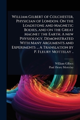 William Gilbert of Colchester, Physician of London. On the Loadstone and Magnetic Bodies, and on the Great Magnet the Earth. A new Physiology, Demonstrated With Many Arguments and Experiments ... A Translation by P. Fleury Mottelay ..