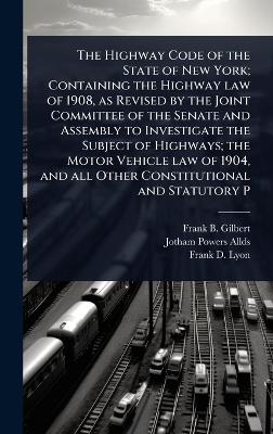 The Highway Code of the State of New York; Containing the Highway law of 1908, as Revised by the Joint Committee of the Senate and Assembly to Investigate the Subject of Highways; the Motor Vehicle law of 1904, and all Other Constitutional and Statutory P - Frank B Gilbert, Jotham Powers Allds, Frank D Lyon