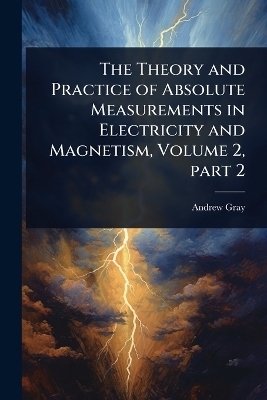 The Theory and Practice of Absolute Measurements in Electricity and Magnetism, Volume 2, part 2 - Andrew Gray
