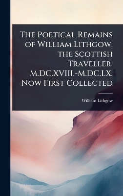 The Poetical Remains of William Lithgow, the Scottish Traveller. M.DC.XVIII.-M.DC.LX. Now First Collected