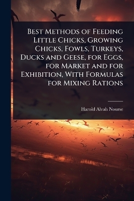 Best Methods of Feeding Little Chicks, Growing Chicks, Fowls, Turkeys, Ducks and Geese, for Eggs, for Market and for Exhibition, With Formulas for Mixing Rations - Harold Alvah Nourse
