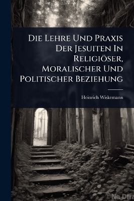 Die Lehre Und Praxis Der Jesuiten In Religiöser, Moralischer Und Politischer Beziehung