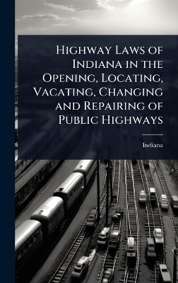 Highway Laws of Indiana in the Opening, Locating, Vacating, Changing and Repairing of Public Highways