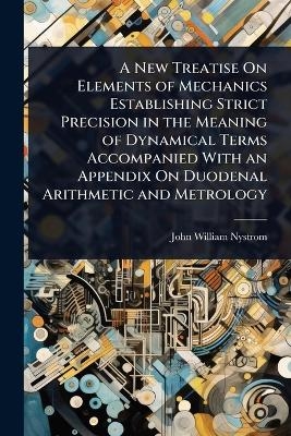 A New Treatise On Elements of Mechanics Establishing Strict Precision in the Meaning of Dynamical Terms Accompanied With an Appendix On Duodenal Arithmetic and Metrology - John William Nystrom