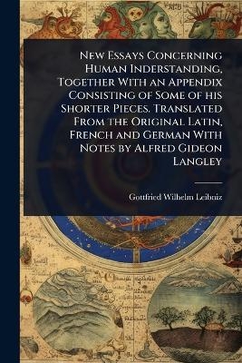 New Essays Concerning Human Inderstanding, Together With an Appendix Consisting of Some of his Shorter Pieces. Translated From the Original Latin, French and German With Notes by Alfred Gideon Langley - Gottfried Wilhelm Leibniz