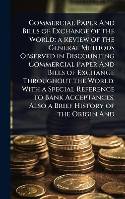 Commercial Paper And Bills of Exchange of the World; a Review of the General Methods Observed in Discounting Commercial Paper And Bills of Exchange Throughout the World, With a Special Reference to Bank Acceptances, Also a Brief History of the Origin And