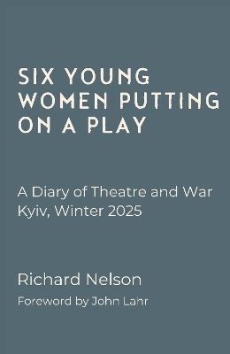 Six Young Women Putting On A Play - A Diary of Theatre and War: Kyiv, Winter 2025 - Richard Nelson