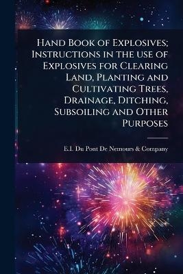 Hand Book of Explosives; Instructions in the use of Explosives for Clearing Land, Planting and Cultivating Trees, Drainage, Ditching, Subsoiling and Other Purposes - 