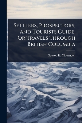 Settlers, Prospectors, and Tourists Guide, Or Travels Through British Columbia - Newton Henry Chittenden