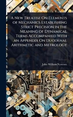 A New Treatise On Elements of Mechanics Establishing Strict Precision in the Meaning of Dynamical Terms Accompanied With an Appendix On Duodenal Arithmetic and Metrology