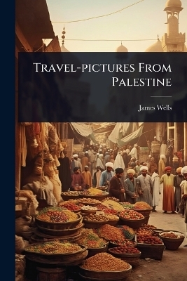 Travel-pictures From Palestine - James Wells