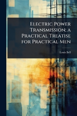 Electric Power Transmission; a Practical Treatise for Practical Men - Louis Bell