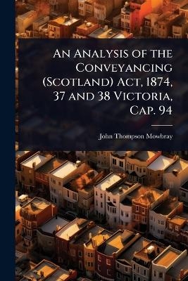 An Analysis of the Conveyancing (Scotland) Act, 1874, 37 and 38 Victoria, Cap. 94 - John Thompson Mowbray