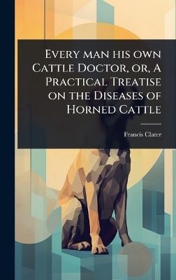 Every man his own Cattle Doctor, or, A Practical Treatise on the Diseases of Horned Cattle - Francis Clater