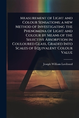 Measurement of Light and Colour Sensations; a new Method of Investigating the Phenomena of Light and Colour by Means of the Selective Absorption in Couloured Glass, Graded Into Scales of Equivalent Colour Value - Joseph William Lovibond