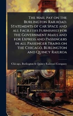 The Mail pay on the Burlington Railroad. Statements of car Space and all Facilities Furnished for the Government Mails and for Express and Passengers in all Passenger Trains on the Chicago, Burlington and Quincy Railroa
