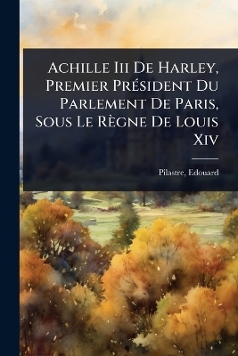 Achille Iii De Harley, Premier Pr&Atilde;(c)sident Du Parlement De Paris, Sous Le R&egrave;gne De Louis Xiv - Pilastre Edouard 1838-