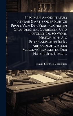 Specimen Amoenitatum Natvrae & Artis Oder Kurtze Probe Von Der Versprochenen Gr&Atilde;1/4ndlichen, Curieusen Und N&Atilde;1/4tzlichen, So Wohl Historisch- Als Physicalischen [et]c. Abhandlung Aller Merckw&Atilde;1/4rdigkeiten Der Natur Und Kunst... - Johann Friedrich Cartheuser