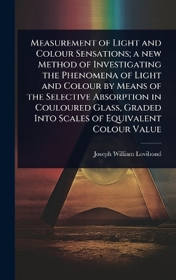 Measurement of Light and Colour Sensations; a new Method of Investigating the Phenomena of Light and Colour by Means of the Selective Absorption in Couloured Glass, Graded Into Scales of Equivalent Colour Value - Joseph William Lovibond