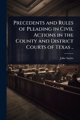 Precedents and Rules of Pleading in Civil Actions in the County and District Courts of Texas .. - John Sayles