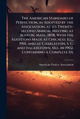 The American Standard of Perfection, as Adopted by the Association, at its Twenty-second Annual Meeting at Boston, Mass., 1898, With the Additions Made at Chicago, Ill., 1901, and at Charleston, S. C. and Hagerstown, Md., in 1902. Containing a Complete De