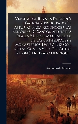Viage A Los Reynos De Leon Y Galicia Y Principado De Asturias. Para Reconocer Las Reliquias De Santos, Sepulcras Reales Y Libros Manuscritos De Las Cathedrales Y Monasterios. Dale A Luz Con Notas, Con La Vida Del Autor Y Con Su Retrato Henrique... - Ambrosio de Morales