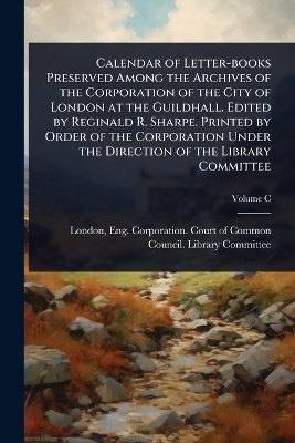 Calendar of Letter-books Preserved Among the Archives of the Corporation of the City of London at the Guildhall. Edited by Reginald R. Sharpe. Printed by Order of the Corporation Under the Direction of the Library Committee - 
