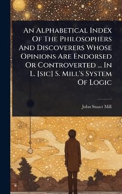 An Alphabetical Index Of The Philosophers And Discoverers Whose Opinions Are Endorsed Or Controverted ... In L. [sic] S. Mill's System Of Logic - John Stuart Mill