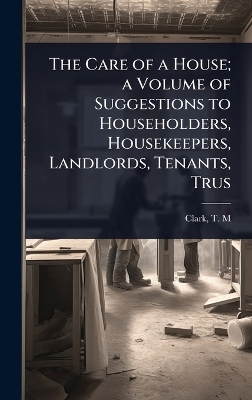 The Care of a House; a Volume of Suggestions to Householders, Housekeepers, Landlords, Tenants, Trus - Clark T M (Theodore Minot)