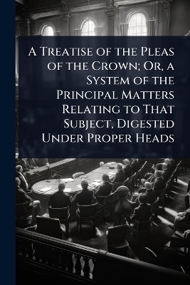 A Treatise of the Pleas of the Crown; Or, a System of the Principal Matters Relating to That Subject, Digested Under Proper Heads