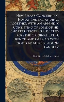 New Essays Concerning Human Inderstanding, Together With an Appendix Consisting of Some of his Shorter Pieces. Translated From the Original Latin, French and German With Notes by Alfred Gideon Langley