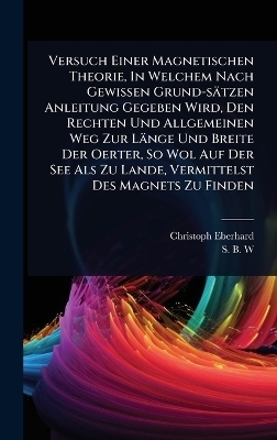 Versuch Einer Magnetischen Theorie, In Welchem Nach Gewissen Grund-sätzen Anleitung Gegeben Wird, Den Rechten Und Allgemeinen Weg Zur Länge Und Breite Der Oerter, So Wol Auf Der See Als Zu Lande, Vermittelst Des Magnets Zu Finden