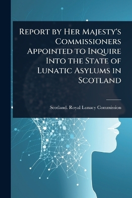 Report by Her Majesty's Commissioners Appointed to Inquire Into the State of Lunatic Asylums in Scotland