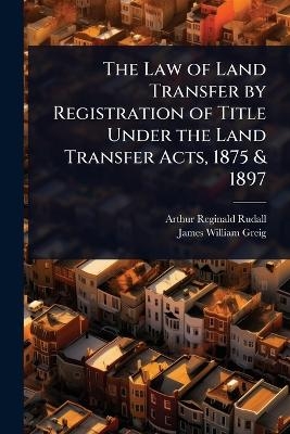 The Law of Land Transfer by Registration of Title Under the Land Transfer Acts, 1875 & 1897 - Arthur Reginald Rudall, James William Greig