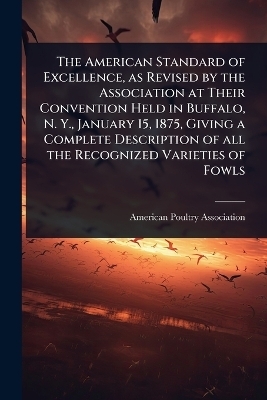 The American Standard of Excellence, as Revised by the Association at Their Convention Held in Buffalo, N. Y., January 15, 1875, Giving a Complete Description of all the Recognized Varieties of Fowls