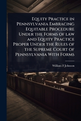 Equity Practice in Pennsylvania Embracing Equitable Procedure Under the Forms of law and Equity Practice Proper Under the Rules of the Supreme Court of Pennsylvania With Forms - William F Johnson