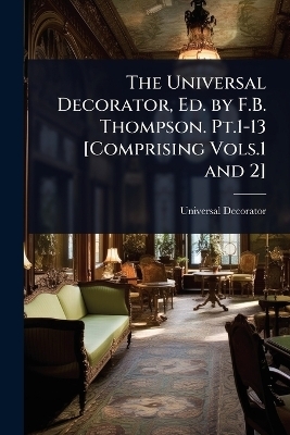 The Universal Decorator, Ed. by F.B. Thompson. Pt.1-13 [Comprising Vols.1 and 2]