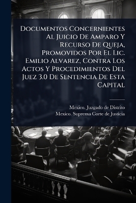 Documentos Concernientes Al Juicio De Amparo Y Recurso De Queja, Promovidos Por El Lic. Emilio Alvarez, Contra Los Actos Y Procedimientos Del Juez 3.0 De Sentencia De Esta Capital - 
