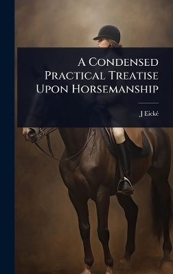 A Condensed Practical Treatise Upon Horsemanship - J Eickã(c)